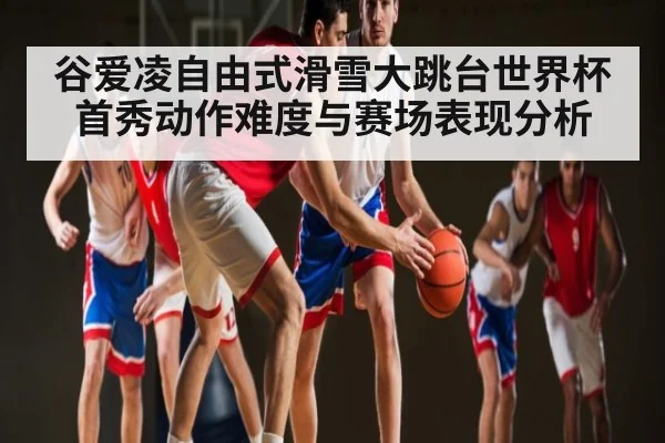 谷爱凌自由式滑雪大跳台世界杯首秀动作难度与赛场表现分析