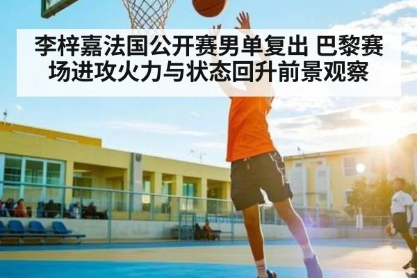 李梓嘉法国公开赛男单复出 巴黎赛场进攻火力与状态回升前景观察